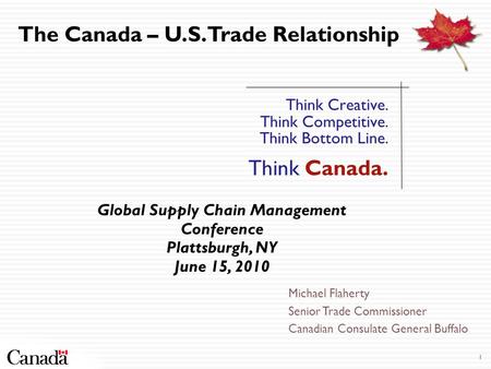 1 Think Creative. Think Competitive. Think Bottom Line. Think Canada. The Canada – U.S. Trade Relationship Global Supply Chain Management Conference Plattsburgh,