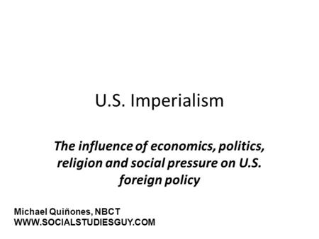 U.S. Imperialism The influence of economics, politics, religion and social pressure on U.S. foreign policy Michael Quiñones, NBCT WWW.SOCIALSTUDIESGUY.COM.