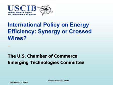 October 11, 2007 Norine Kennedy, USCIB International Policy on Energy Efficiency: Synergy or Crossed Wires? The U.S. Chamber of Commerce Emerging Technologies.