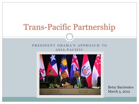 PRESIDENT OBAMAS APPROACH TO ASIA-PACIFIC Trans-Pacific Partnership Betsy Barrientos March 5, 2012.
