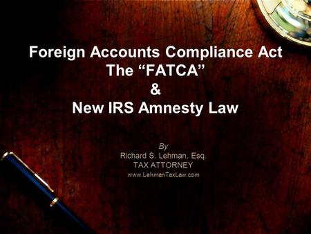 Foreign Accounts Compliance Act The FATCA & New IRS Amnesty Law By Richard S. Lehman, Esq. TAX ATTORNEY www.LehmanTaxLaw.com.