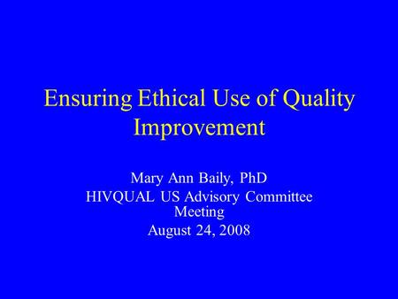 Ensuring Ethical Use of Quality Improvement Mary Ann Baily, PhD HIVQUAL US Advisory Committee Meeting August 24, 2008.