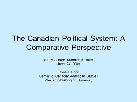 The Canadian Political System: A Comparative Perspective Study Canada Summer Institute June 24, 2009 Donald Alper Center for Canadian-American Studies.