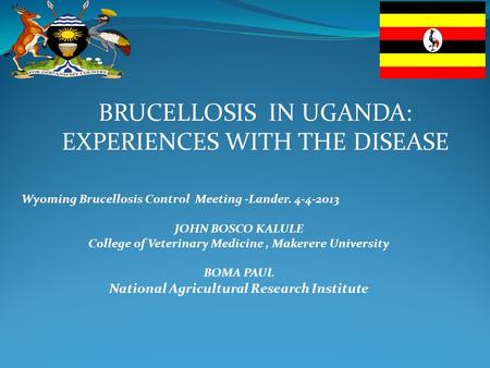 BRUCELLOSIS IN UGANDA: EXPERIENCES WITH THE DISEASE Wyoming Brucellosis Control Meeting -Lander. 4-4-2013 JOHN BOSCO KALULE College of Veterinary Medicine,