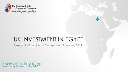 UK INVESTMENT IN EGYPT Alexandria Chamber of Commerce, 21 January 2013 Presentation by Taher El Sherif Secretary General, The EBCC *