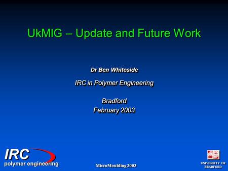 UNIVERSITY OF BRADFORD UNIVERSITY OF BRADFORD MicroMoulding 2003 UkMIG – Update and Future Work Dr Ben Whiteside IRC in Polymer Engineering Bradford February.