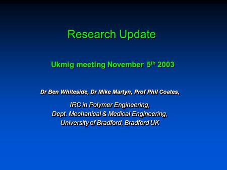 Research Update Dr Ben Whiteside, Dr Mike Martyn, Prof Phil Coates, IRC in Polymer Engineering, Dept. Mechanical & Medical Engineering, University of Bradford,