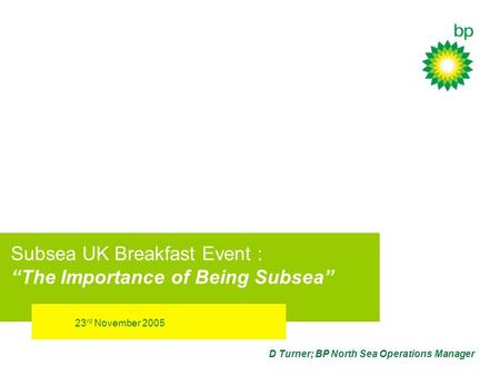 23 rd November 2005 D Turner; BP North Sea Operations Manager Subsea UK Breakfast Event : The Importance of Being Subsea.