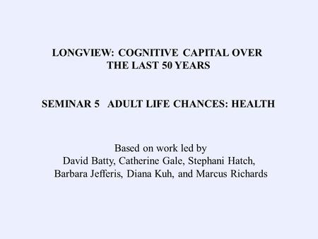 LONGVIEW: COGNITIVE CAPITAL OVER THE LAST 50 YEARS SEMINAR 5 ADULT LIFE CHANCES: HEALTH Based on work led by David Batty, Catherine Gale, Stephani Hatch,