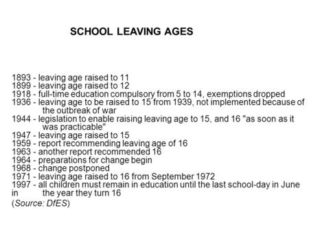 1893 - leaving age raised to 11 1899 - leaving age raised to 12 1918 - full-time education compulsory from 5 to 14, exemptions dropped 1936 - leaving age.