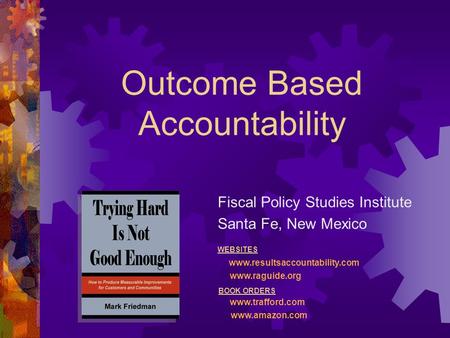 Outcome Based Accountability Fiscal Policy Studies Institute Santa Fe, New Mexico WEBSITES www.resultsaccountability.com www.raguide.org BOOK ORDERS www.trafford.com.