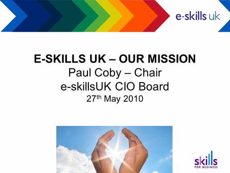 E-SKILLS UK – OUR MISSION Paul Coby – Chair e-skillsUK CIO Board 27 th May 2010.