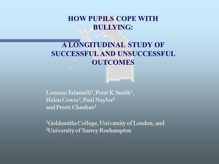 HOW PUPILS COPE WITH BULLYING: A LONGITUDINAL STUDY OF SUCCESSFUL AND UNSUCCESSFUL OUTCOMES Lorenzo Talamelli 1, Peter K Smith 1, Helen Cowie 2, Paul Naylor.