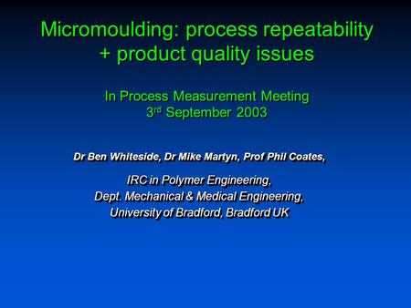 Micromoulding: process repeatability + product quality issues In Process Measurement Meeting 3 rd September 2003 Dr Ben Whiteside, Dr Mike Martyn, Prof.