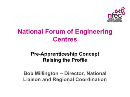 National Forum of Engineering Centres Pre-Apprenticeship Concept Raising the Profile Bob Millington – Director, National Liaison and Regional Coordination.