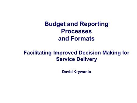 Budget and Reporting Processes and Formats Facilitating Improved Decision Making for Service Delivery David Krywanio.