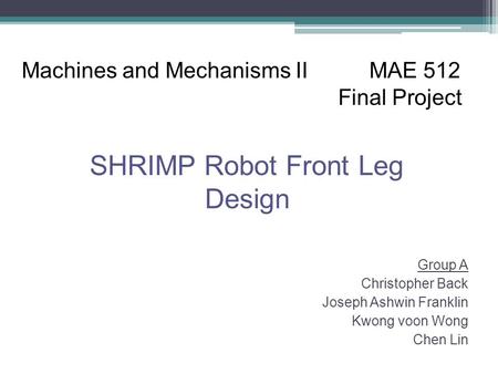 Group A Christopher Back Joseph Ashwin Franklin Kwong voon Wong Chen Lin Machines and Mechanisms II MAE 512 Final Project SHRIMP Robot Front Leg Design.