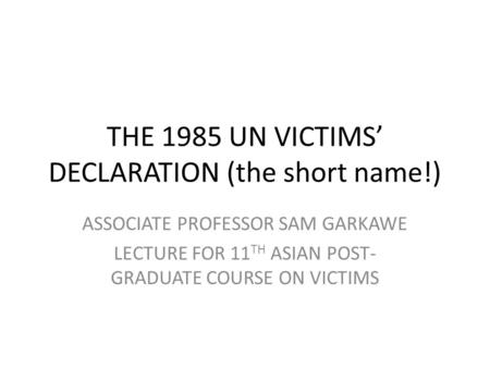 THE 1985 UN VICTIMS DECLARATION (the short name!) ASSOCIATE PROFESSOR SAM GARKAWE LECTURE FOR 11 TH ASIAN POST- GRADUATE COURSE ON VICTIMS.