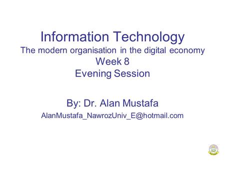 Information Technology The modern organisation in the digital economy Week 8 Evening Session By: Dr. Alan Mustafa