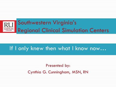 If I only knew then what I know now… Presented by: Cynthia G. Cunningham, MSN, RN Southwestern Virginias Regional Clinical Simulation Centers.
