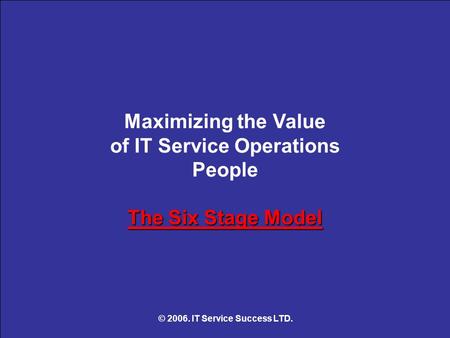 The Six Stage Model Maximizing the Value of IT Service Operations People The Six Stage Model © 2006. IT Service Success LTD.