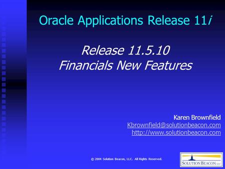 © 2004 Solution Beacon, LLC. All Rights Reserved. Oracle Applications Release 11i Release 11.5.10 Financials New Features Karen Brownfield