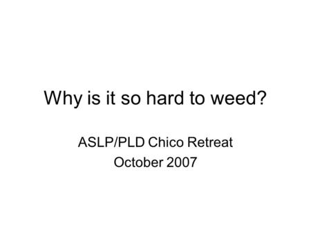 Why is it so hard to weed? ASLP/PLD Chico Retreat October 2007.