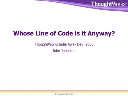 © ThoughtWorks, 2006 Whose Line of Code is it Anyway? ThoughtWorks India Away Day 2006 John Johnston.