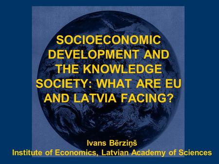 SOCIOECONOMIC DEVELOPMENT AND THE KNOWLEDGE SOCIETY: WHAT ARE EU AND LATVIA FACING? Ivans Bērziņš Institute of Economics, Latvian Academy of Sciences.