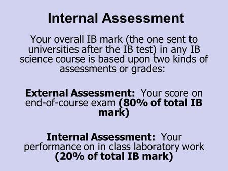 Internal Assessment Your overall IB mark (the one sent to universities after the IB test) in any IB science course is based upon two kinds of assessments.