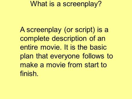 What is a screenplay? A screenplay (or script) is a complete description of an entire movie. It is the basic plan that everyone follows to make a movie.