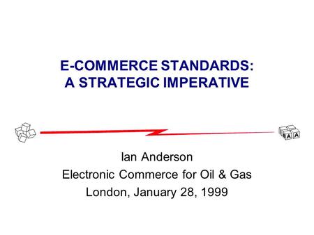 E-COMMERCE STANDARDS: A STRATEGIC IMPERATIVE Ian Anderson Electronic Commerce for Oil & Gas London, January 28, 1999.