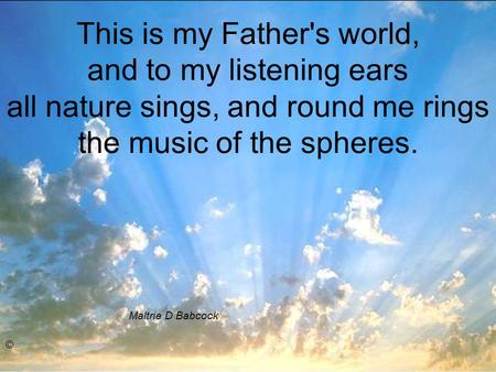 This is my Father's world, and to my listening ears all nature sings, and round me rings the music of the spheres. Maltrie D Babcock ©