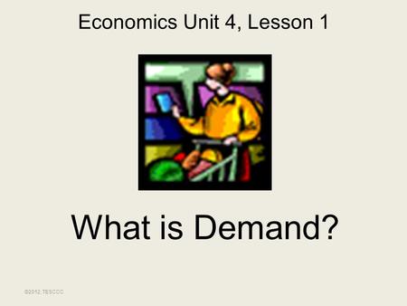 Economics Unit 4, Lesson 1 What is Demand? ©2012, TESCCC.