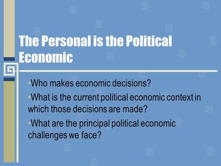 The Personal is the Political Economic Who makes economic decisions? What is the current political economic context in which those decisions are made?