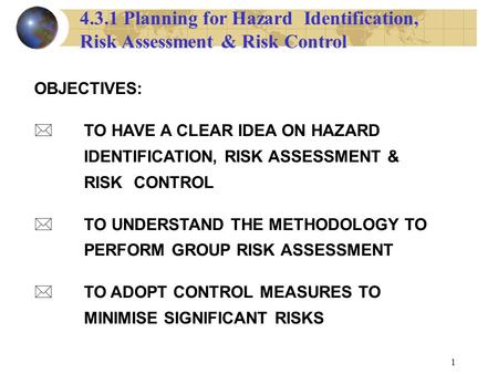 1 OBJECTIVES: TO HAVE A CLEAR IDEA ON HAZARD IDENTIFICATION, RISK ASSESSMENT & RISK CONTROL * TO UNDERSTAND THE METHODOLOGY TO PERFORM GROUP RISK ASSESSMENT.