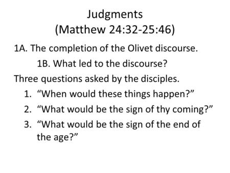 Judgments (Matthew 24:32-25:46) 1A. The completion of the Olivet discourse. 1B. What led to the discourse? Three questions asked by the disciples. 1.When.