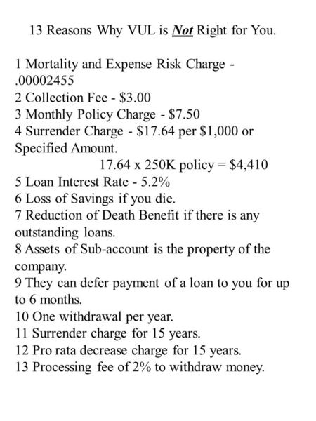 13 Reasons Why VUL is Not Right for You. 1 Mortality and Expense Risk Charge -.00002455 2 Collection Fee - $3.00 3 Monthly Policy Charge - $7.50 4 Surrender.