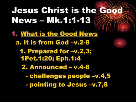 Jesus Christ is the Good News – Mk.1:1-13 1.What is the Good News a. It is from God –v.2-8 1. Prepared for –v.2,3; 1Pet.1:20; Eph.1:4 2. Announced – v.4-8.