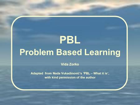 PBL Problem Based Learning Vida Zorko Adapted from Nada Vukadinovićs PBL – What it is, with kind permission of the author.