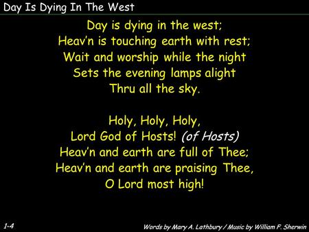 1-4 Day is dying in the west; Heavn is touching earth with rest; Wait and worship while the night Sets the evening lamps alight Thru all the sky. Holy,
