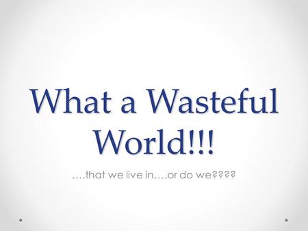 What a Wasteful World!!! ….that we live in….or do we????