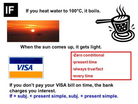 If you heat water to 100°C, it boils. When the sun comes up, it gets light. If you dont pay your VISA bill on time, the bank charges you interest. If +