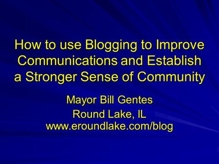 How to use Blogging to Improve Communications and Establish a Stronger Sense of Community Mayor Bill Gentes Round Lake, IL www.eroundlake.com/blog.
