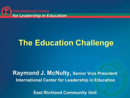 The Education Challenge Raymond J. McNulty, Senior Vice President International Center for Leadership in Education East Richland Community Unit.