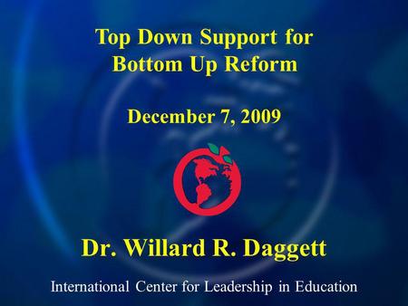 International Center for Leadership in Education Dr. Willard R. Daggett Top Down Support for Bottom Up Reform December 7, 2009.
