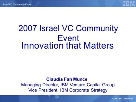 © 2007 IBM Corporation Israel VC Community Event Innovation that Matters Claudia Fan Munce Managing Director, IBM Venture Capital Group Vice President,