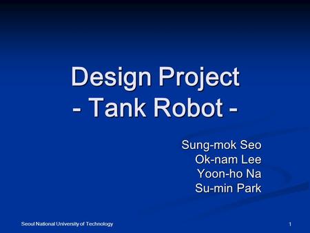 Design Project - Tank Robot - Sung-mok Seo Sung-mok Seo Ok-nam Lee Yoon-ho Na Su-min Park Seoul National University of Technology 1.