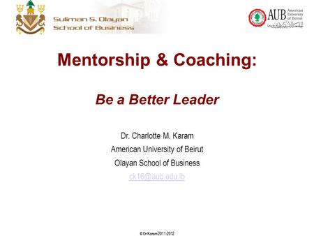 © Dr Karam 2011-2012 Mentorship & Coaching: Be a Better Leader Dr. Charlotte M. Karam American University of Beirut Olayan School of Business