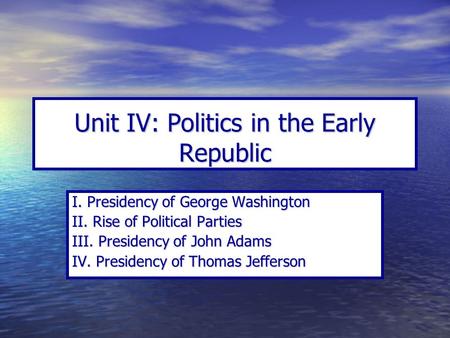 Unit IV: Politics in the Early Republic I. Presidency of George Washington II. Rise of Political Parties III. Presidency of John Adams IV. Presidency of.